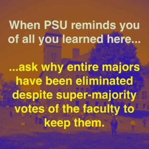 When PSU reminds you of all you learned here... ...ask why entire majors have been eliminated despite super-majority votes of the faculty to keep them.